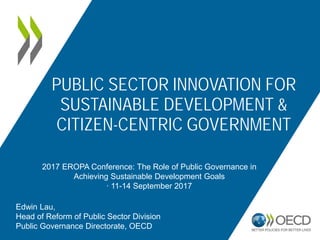 PUBLIC SECTOR INNOVATION FOR
SUSTAINABLE DEVELOPMENT &
CITIZEN-CENTRIC GOVERNMENT
2017 EROPA Conference: The Role of Public Governance in
Achieving Sustainable Development Goals
∙ 11-14 September 2017
Edwin Lau,
Head of Reform of Public Sector Division
Public Governance Directorate, OECD
 