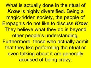 What is actually done in the ritual of  Krow  is highly diversified. Being a magic-ridden society, the people of Eropagnis do not like to discuss  Krow . They believe what they do is beyond other people’s understanding. Furthermore, those who actually admit that they like performing the ritual or even talking about it are generally accused of being crazy. 