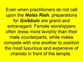 Even when practitioners do not call upon the  Nolas Riah , preparations for  Gnibbulc  are grand and extravagant. Female worshippers often dress more lavishly than their male counterparts, while males compete with one another to position the most luxurious and expensive of chariots in front of the temple.  