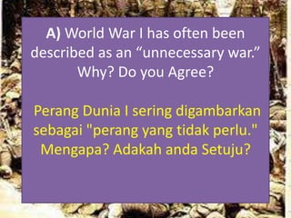 A) World War I has often been
described as an “unnecessary war.”
Why? Do you Agree?
Perang Dunia I sering digambarkan
sebagai "perang yang tidak perlu."
Mengapa? Adakah anda Setuju?
 