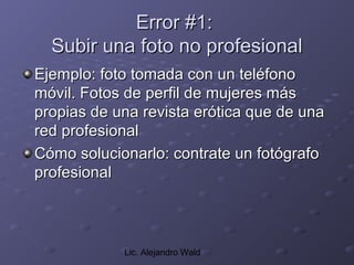 Error #1:
  Subir una foto no profesional
Ejemplo: foto tomada con un teléfono
móvil. Fotos de perfil de mujeres más
propias de una revista erótica que de una
red profesional
Cómo solucionarlo: contrate un fotógrafo
profesional



            Lic. Alejandro Wald
 