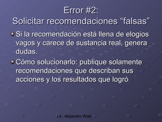Error #2:
Solicitar recomendaciones “falsas”
Si la recomendación está llena de elogios
vagos y carece de sustancia real, genera
dudas.
Cómo solucionarlo: publique solamente
recomendaciones que describan sus
acciones y los resultados que logró



            Lic. Alejandro Wald
 