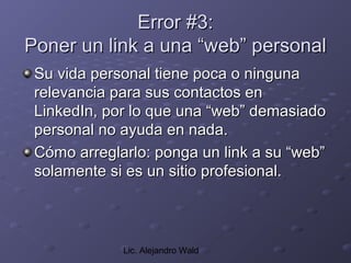 Error #3:
Poner un link a una “web” personal
 Su vida personal tiene poca o ninguna
 relevancia para sus contactos en
 LinkedIn, por lo que una “web” demasiado
 personal no ayuda en nada.
 Cómo arreglarlo: ponga un link a su “web”
 solamente si es un sitio profesional.



             Lic. Alejandro Wald
 