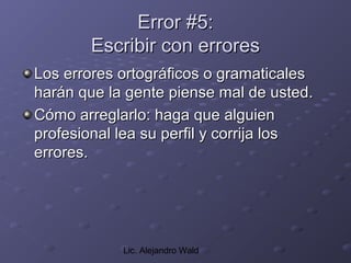 Error #5:
       Escribir con errores
Los errores ortográficos o gramaticales
harán que la gente piense mal de usted.
Cómo arreglarlo: haga que alguien
profesional lea su perfil y corrija los
errores.




            Lic. Alejandro Wald
 