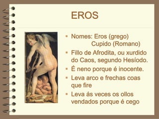 EROS

Nomes: Eros (grego)
        Cupido (Romano)
Fillo de Afrodita, ou xurdido
do Caos, segundo Hesíodo.
É neno porque é inocente.
Leva arco e frechas coas
que fire
Leva ás veces os ollos
vendados porque é cego
 