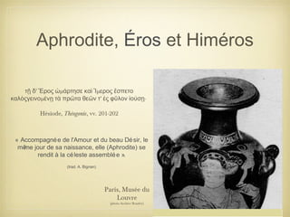 Aphrodite, Éros et Himéros
Paris, Musée du
Louvre
(photo Archive Beazley)
' μ μτῇ δ Ἔρος ὡ άρτησε καὶ Ἵ ερος ἔσπετο
μ ' ·καλὸςγεινο ένῃ τὰ πρῶτα θεῶν τ ἐς φῦλον ἰούσῃ
Hésiode, Théogonie, vv. 201-202
« Accompagnée de l'Amour et du beau Désir, le
même jour de sa naissance, elle (Aphrodite) se
rendit à la céleste assemblée ».
(trad. A. Bignan)
 