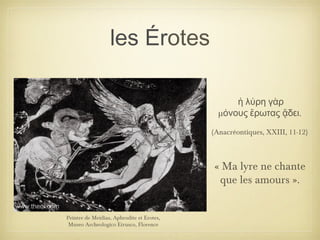 les Érotes
Peintre de Meidias, Aphrodite et Erotes,
Museo Archeologico Etrusco, Florence
ἡ λύρη γὰρ
μ .όνους ἔρωτας ᾄδει
(Anacréontiques, XXIII, 11-12)
« Ma lyre ne chante
que les amours ».
 