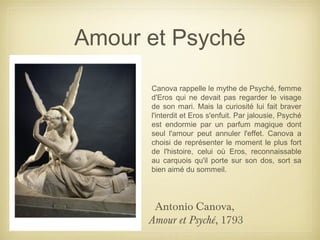 Amour et Psyché
Antonio Canova,
Amour et Psyché, 1793
Canova rappelle le mythe de Psyché, femme
d'Eros qui ne devait pas regarder le visage
de son mari. Mais la curiosité lui fait braver
l'interdit et Eros s'enfuit. Par jalousie, Psyché
est endormie par un parfum magique dont
seul l'amour peut annuler l'effet. Canova a
choisi de représenter le moment le plus fort
de l'histoire, celui où Eros, reconnaissable
au carquois qu'il porte sur son dos, sort sa
bien aimé du sommeil.
 