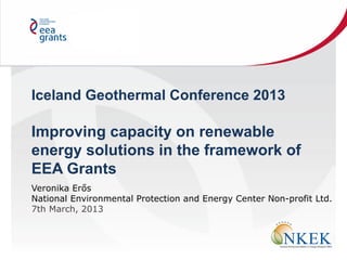 Iceland Geothermal Conference 2013
Improving capacity on renewable
energy solutions in the framework of
EEA Grants
Veronika Erős
National Environmental Protection and Energy Center Non-profit Ltd.
7th March, 2013
 