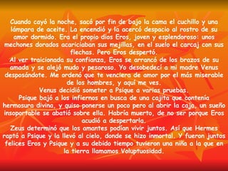 Cuando cayó la noche, sacó por fin de bajo la cama el cuchillo y una lámpara de aceite. La encendió y la acercó despacio al rostro de su amor dormido. Era el propio dios Eros, joven y esplendoroso: unos mechones dorados acariciaban sus mejillas, en el suelo el carcaj con sus flechas. Pero Eros despertó. Al ver traicionada su confianza, Eros se arrancó de los brazos de su amada y se alejó mudo y pesaroso. Yo desobedecí a mi madre Venus desposándote. Me ordenó que te venciera de amor por el más miserable de los hombres, y aquí me ves. Venus decidió someter a Psique a varias pruebas. Psique bajó a los infiernos en busca de una cajita que contenía hermosura divina, y quiso ponerse un poco pero al abrir la caja, un sueño insoportable se abatió sobre ella. Habría muerto, de no ser porque Eros acudió a despertarla. Zeus determinó que los amantes podían vivir juntos. Así que Hermes raptó a Psique y la llevó al cielo, donde se hizo inmortal. Y fueron juntos felices Eros y Psique y a su debido tiempo tuvieron una niña a la que en la tierra llamamos Voluptuosidad. 