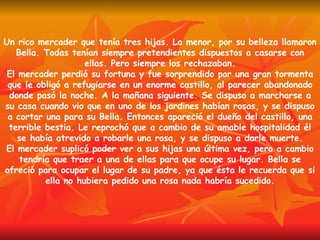 Un rico mercader que tenía tres hijas. La menor, por su belleza llamaron Bella. Todas tenían siempre pretendientes dispuestos a casarse con ellas. Pero siempre los rechazaban. El mercader perdió su fortuna y fue sorprendido por una gran tormenta que le obligó a refugiarse en un enorme castillo, al parecer abandonado donde pasó la noche. A la mañana siguiente. Se dispuso a marcharse a su casa cuando vio que en uno de los jardines habían rosas, y se dispuso a cortar una para su Bella. Entonces apareció el dueño del castillo, una terrible bestia. Le reprochó que a cambio de su amable hospitalidad él se había atrevido a robarle una rosa, y se dispuso a darle muerte. El mercader suplicó poder ver a sus hijas una última vez, pero a cambio tendría que traer a una de ellas para que ocupe su lugar. Bella se ofreció para ocupar el lugar de su padre, ya que ésta le recuerda que si ella no hubiera pedido una rosa nada habría sucedido. 