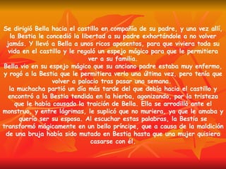 Se dirigió Bella hacia el castillo en compañía de su padre, y una vez allí, la Bestia le concedió la libertad a su padre exhortándole a no volver jamás. Y llevó a Bella a unos ricos aposentos, para que viviera toda su vida en el castillo y le regaló un espejo mágico para que le permitiera ver a su familia. Bella vio en su espejo mágico que su anciano padre estaba muy enfermo, y rogó a la Bestia que le permitiera verlo una última vez, pero tenía que volver a palacio tras pasar una semana.  la muchacha partió un día más tarde del que debía hacia el castillo y encontró a la Bestia tendida en la hierba, agonizando, por la tristeza que le había causado la traición de Bella. Ella se arrodilló ante el monstruo, y entre lágrimas, le suplicó que no muriera, ya que le amaba y quería ser su esposa. Al escuchar estas palabras, la Bestia se transformó mágicamente en un bello príncipe, que a causa de la maldición de una bruja había sido mutado en Bestia hasta que una mujer quisiera casarse con él. 