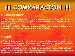 ¡¡¡¡ COMPARACIÓN !!!! 4.  El padre protagonista : - Eros y Psique: Venus es la madre protagonista, y su función en el mito es que ordena a su hijo Eros que haga que Psique se enamore de un hombre lo más horroroso posible. - La Bella y la Bestia: Maurice, el padre de Bella, es el padre protagonista y su función en el cuento es desatar la ira de la Bestia. 5.  El héroe : - Eros y Psique: en este caso es heroína, ya que Psique consigue pasar las diferentes pruebas que le pone Venus, como por ejemplo, descender al infierno, y así convertirse en inmortal y casarse con Eros. - La Bella y la Bestia: la heroína también es una mujer, Bella. Ésta consigue mediante el amor acabar con el hechizo que realizó una anciana a los habitantes del palacio y al príncipe convirtiéndolo en Bestia. 