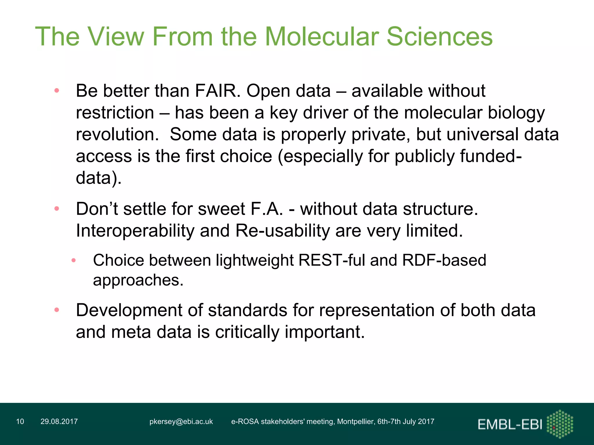 pkersey@ebi.ac.uk e-ROSA stakeholders' meeting, Montpellier, 6th-7th July 201729.08.201710
The View From the Molecular Sciences
• Be better than FAIR. Open data – available without
restriction – has been a key driver of the molecular biology
revolution. Some data is properly private, but universal data
access is the first choice (especially for publicly funded-
data).
• Don’t settle for sweet F.A. - without data structure.
Interoperability and Re-usability are very limited.
• Choice between lightweight REST-ful and RDF-based
approaches.
• Development of standards for representation of both data
and meta data is critically important.
 