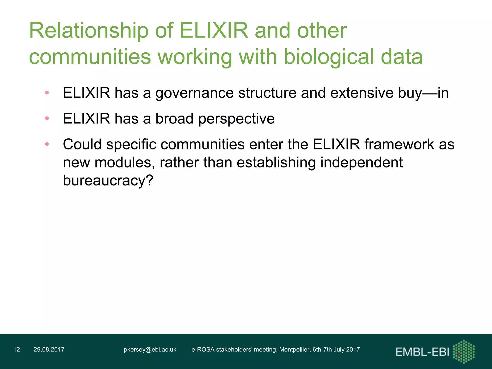 pkersey@ebi.ac.uk e-ROSA stakeholders' meeting, Montpellier, 6th-7th July 201729.08.201712
Relationship of ELIXIR and other
communities working with biological data
• ELIXIR has a governance structure and extensive buy—in
• ELIXIR has a broad perspective
• Could specific communities enter the ELIXIR framework as
new modules, rather than establishing independent
bureaucracy?
 