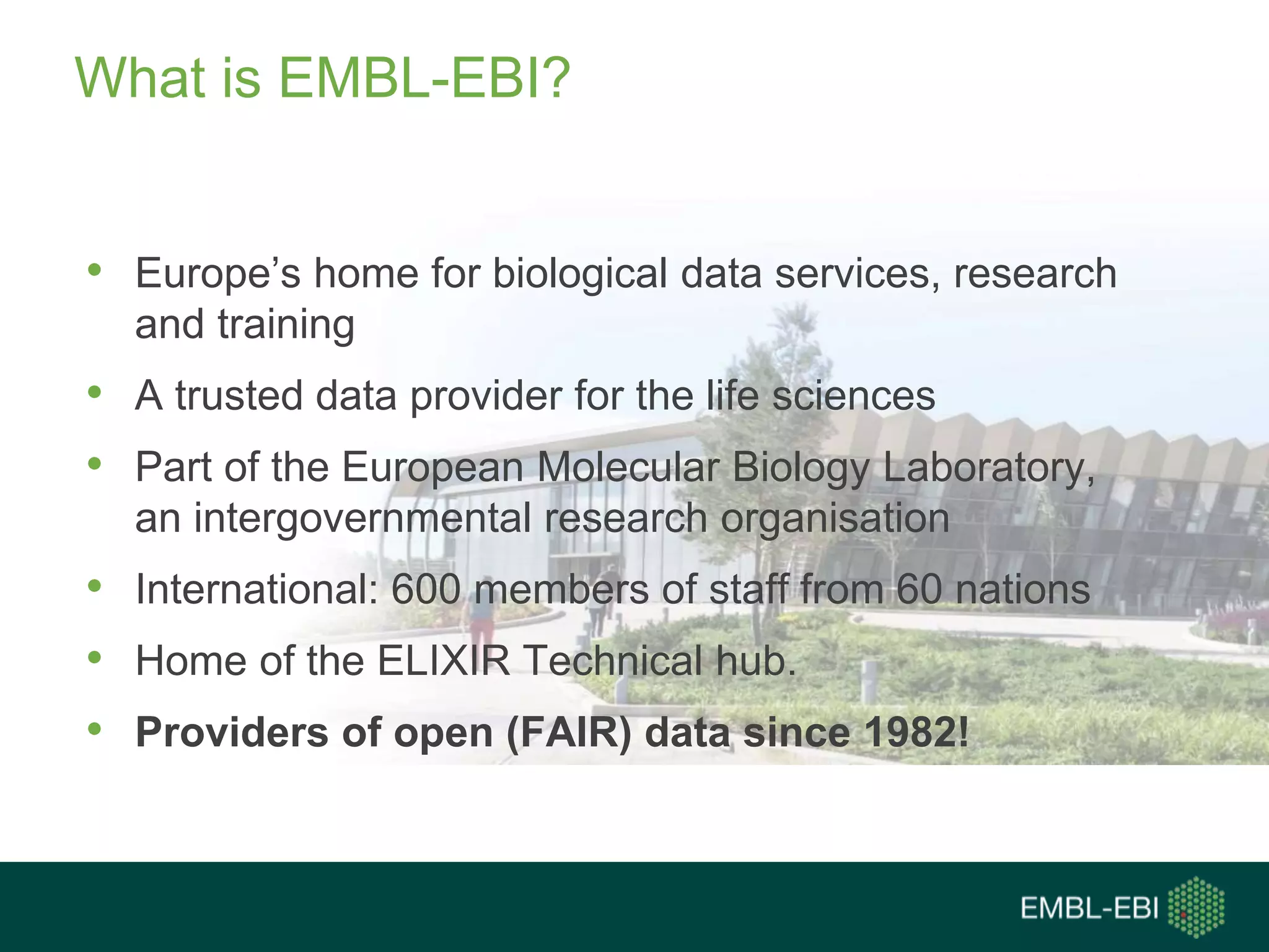 What is EMBL-EBI?
• Europe’s home for biological data services, research
and training
• A trusted data provider for the life sciences
• Part of the European Molecular Biology Laboratory,
an intergovernmental research organisation
• International: 600 members of staff from 60 nations
• Home of the ELIXIR Technical hub.
• Providers of open (FAIR) data since 1982!
 