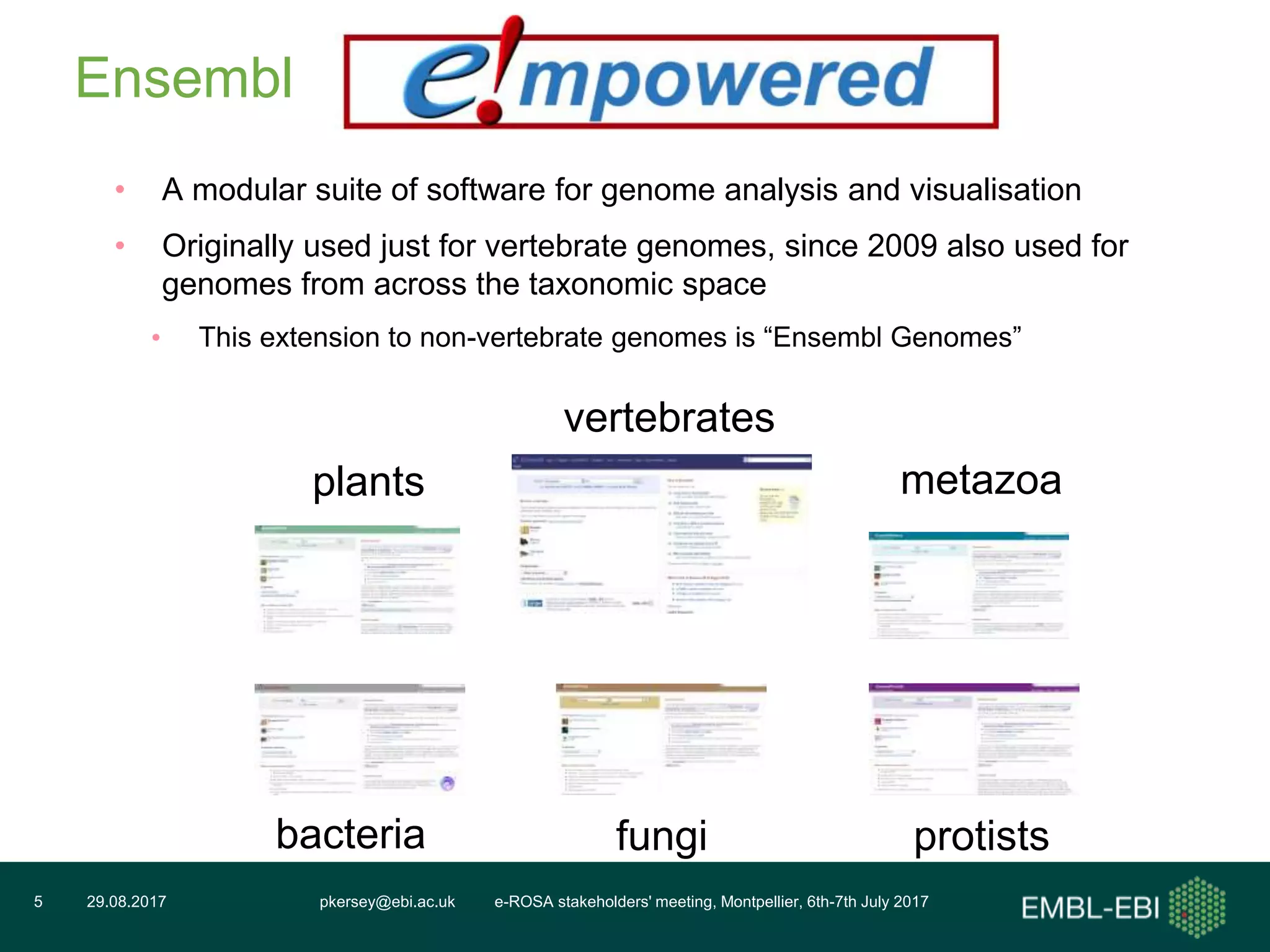 pkersey@ebi.ac.uk e-ROSA stakeholders' meeting, Montpellier, 6th-7th July 201729.08.20175
Ensembl
• A modular suite of software for genome analysis and visualisation
• Originally used just for vertebrate genomes, since 2009 also used for
genomes from across the taxonomic space
• This extension to non-vertebrate genomes is “Ensembl Genomes”
vertebrates
metazoaplants
protistsfungibacteria
 