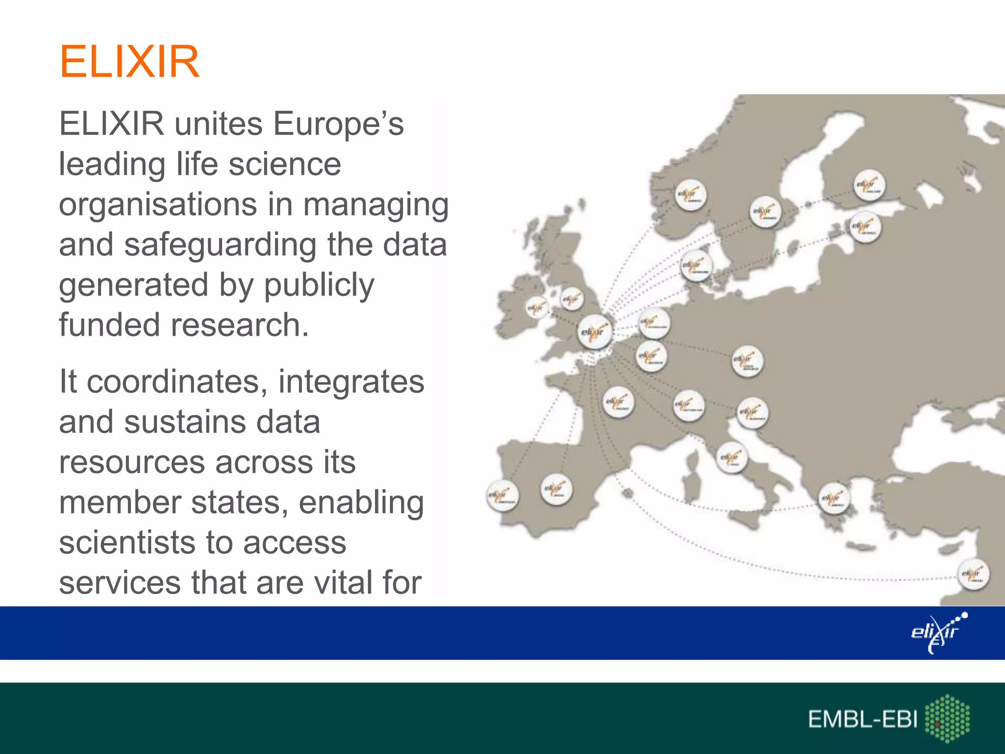 ELIXIR
ELIXIR unites Europe’s
leading life science
organisations in managing
and safeguarding the data
generated by publicly
funded research.
It coordinates, integrates
and sustains data
resources across its
member states, enabling
scientists to access
services that are vital for
their research.
 
