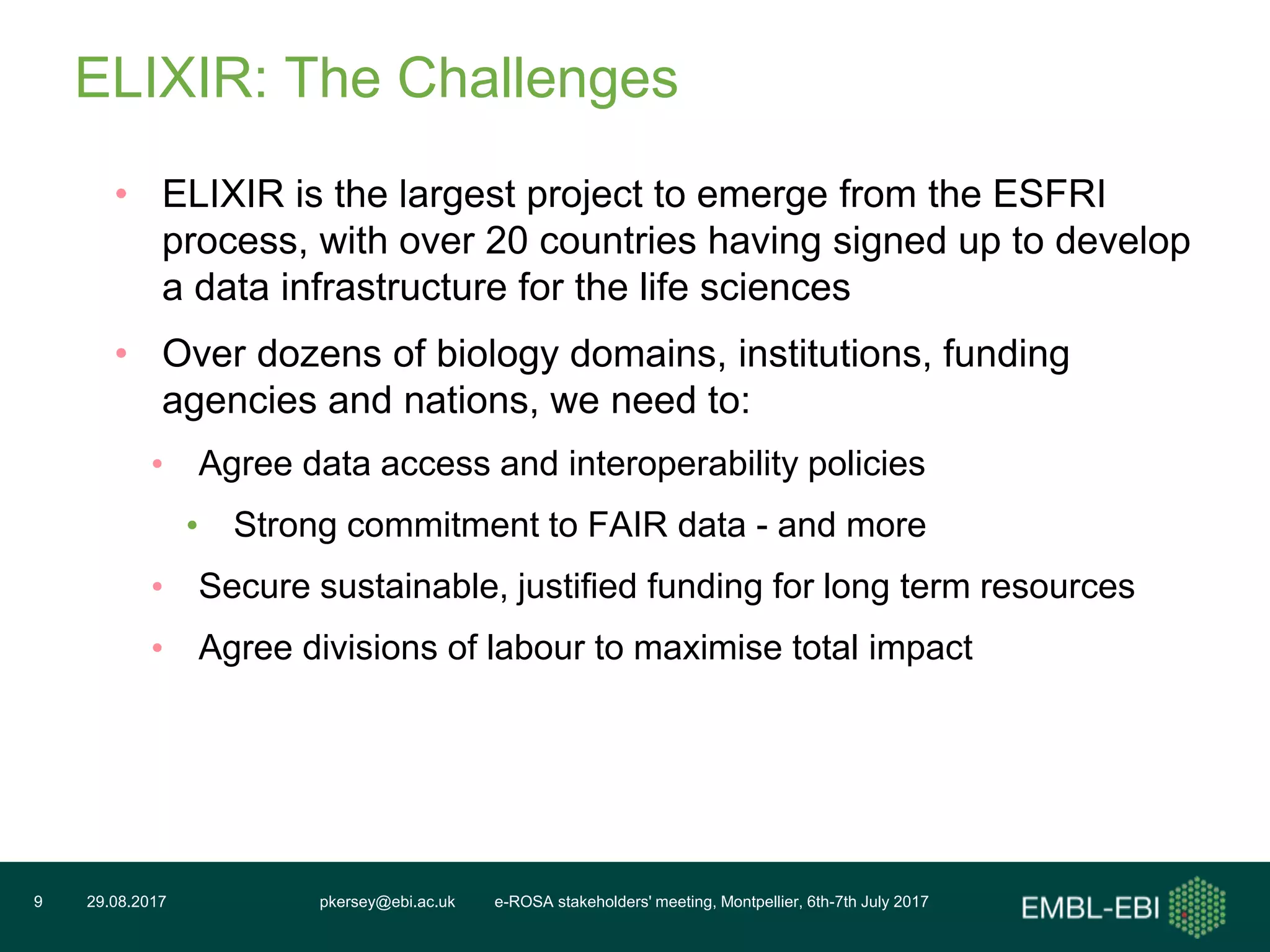 pkersey@ebi.ac.uk e-ROSA stakeholders' meeting, Montpellier, 6th-7th July 201729.08.20179
ELIXIR: The Challenges
• ELIXIR is the largest project to emerge from the ESFRI
process, with over 20 countries having signed up to develop
a data infrastructure for the life sciences
• Over dozens of biology domains, institutions, funding
agencies and nations, we need to:
• Agree data access and interoperability policies
• Strong commitment to FAIR data - and more
• Secure sustainable, justified funding for long term resources
• Agree divisions of labour to maximise total impact
 