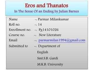 Eros and Thanatos
In The Sense Of an Ending by Julian Barnes
Name -: Parmar Milankumar
Roll no. -: 14
Enrollment no. -: Pg14101026
Course no. -: New Literature
Email -: parmarmilan1994@gmail.com
Submitted to -: Department of
English
Smt.S.B. Gardi
M.K.B. University
 