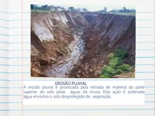 EROSÃO PLUVIAL
A erosão pluvial é provocada pela retirada de material da parte
superior do solo pelas águas da chuva. Esta ação é acelerada
água encontra o solo desprotegido de vegetação.
 