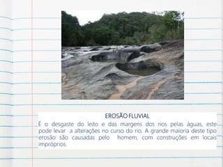 EROSÃO FLUVIAL
É o desgaste do leito e das margens dos rios pelas águas, este
pode levar a alterações no curso do rio. A grande maioria deste tipo
erosão são causadas pelo homem, com construções em locais
impróprios.
 