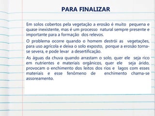 Em solos cobertos pela vegetação a erosão é muito pequena e
quase inexistente, mas é um processo natural sempre presente e
importante para a formação dos relevos.
O problema ocorre quando o homem destrói as vegetações,
para uso agrícola e deixa o solo exposto, porque a erosão torna-
se severa, e pode levar a desertificação.
As águas da chuva quando arrastam o solo, quer ele seja rico
em nutrientes e materiais orgânicos, quer ele seja árido,
provocam o enchimento dos leitos dos rios e lagos com esses
materiais e esse fenômeno de enchimento chama-se
assoreamento.
PARA FINALIZAR
 