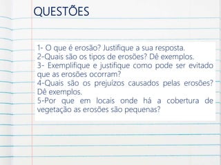 QUESTÕES
1- O que é erosão? Justifique a sua resposta.
2-Quais são os tipos de erosões? Dê exemplos.
3- Exemplifique e justifique como pode ser evitado
que as erosões ocorram?
4-Quais são os prejuízos causados pelas erosões?
Dê exemplos.
5-Por que em locais onde há a cobertura de
vegetação as erosões são pequenas?
 