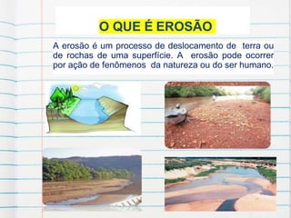 O QUE É EROSÃO
A erosão é um processo de deslocamento de terra ou
de rochas de uma superfície. A erosão pode ocorrer
por ação de fenômenos da natureza ou do ser humano.
 