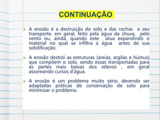 CONTINUAÇÃO
 A erosão é a destruição do solo e das rochas e seu
transporte, em geral, feito pela água da chuva, pelo
vento ou, ainda, quando este atua expandindo o
material no qual se infiltra a água antes de sua
solidificação.
 A erosão destrói as estruturas (areias, argilas e húmus)
que compõem o solo, sendo essas transportadas para
as partes mais baixas dos relevos , em geral
assoreando cursos d’água.
 A erosão é um problema muito sério, devendo ser
adaptadas práticas de conservação de solo para
minimizar o problema.
.
 