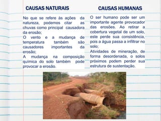 CAUSAS NATURAIS CAUSAS HUMANAS
No que se refere às ações da
natureza, podemos citar as
chuvas como principal causadora
da erosão;
O vento e a mudança de
temperatura também são
causadores importantes da
erosão;
A mudança na composição
química do solo também pode
provocar a erosão.
O ser humano pode ser um
importante agente provocador
das erosões. Ao retirar a
cobertura vegetal de um solo,
este perde sua consistência,
pois a água passa a infiltrar no
solo;
Atividades de mineração, de
forma desordenada, o solos
próximos podem perder sua
estrutura de sustentação.
 
