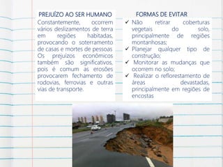 PREJUÍZO AO SER HUMANO
Constantemente, ocorrem
vários deslizamentos de terra
em regiões habitadas,
provocando o soterramento
de casas e mortes de pessoas
Os prejuízos econômicos
também são significativos,
pois é comum as erosões
provocarem fechamento de
rodovias, ferrovias e outras
vias de transporte.
FORMAS DE EVITAR
 Não retirar coberturas
vegetais do solo,
principalmente de regiões
montanhosas;
 Planejar qualquer tipo de
construção;
 Monitorar as mudanças que
ocorrem no solo;
 Realizar o reflorestamento de
áreas devastadas,
principalmente em regiões de
encostas
 