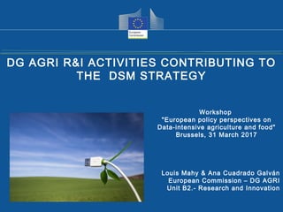 Health and
Consumers
Health and
Consumers
Louis Mahy & Ana Cuadrado Galván
European Commission – DG AGRI
Unit B2.- Research and Innovation
DG AGRI R&I ACTIVITIES CONTRIBUTING TO
THE DSM STRATEGY
Workshop
"European policy perspectives on
Data-intensive agriculture and food"
Brussels, 31 March 2017
 