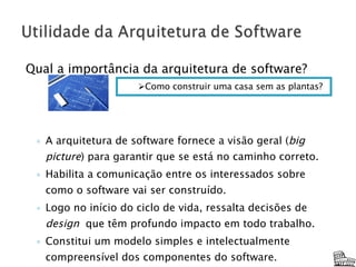 Qual a importância da arquitetura de software? A arquitetura de software fornece a visão geral ( big picture ) para garantir que se está no caminho correto. Habilita a comunicação entre os interessados sobre como o software vai ser construído. Logo no início do ciclo de vida, ressalta decisões de  design  que têm profundo impacto em todo trabalho. Constitui um modelo simples e intelectualmente compreensível dos componentes do software. Como construir uma casa sem as plantas? 