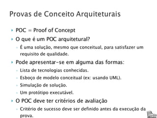 POC = Proof of Concept O que é um POC arquitetural? É uma solução, mesmo que conceitual, para satisfazer um requisito de qualidade. Pode apresentar-se em alguma das formas: Lista de tecnologias conhecidas. Esboço de modelo conceitual (ex: usando UML). Simulação de solução. Um protótipo executável. O POC deve ter critérios de avaliação Critério de sucesso deve ser definido antes da execução da prova. O arquiteto deve ser capaz de analisar se os objetivos foram atingidos. 