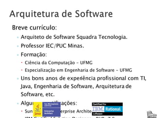 Breve currículo: Arquiteto de Software Squadra Tecnologia. Professor IEC/PUC Minas. Formação:  Ciência da Computação - UFMG Especialização em Engenharia de Software - UFMG Uns bons anos de experiência profissional com TI, Java, Engenharia de Software, Arquitetura de Software, etc. Algumas certificações:  Sun Certified Enterprise Architect for J2EE IBM Certified Solution Designer – RUP v7.0 