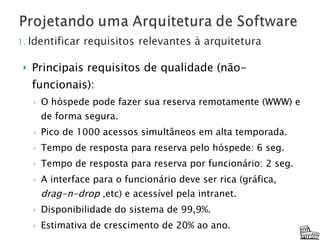 Principais requisitos de qualidade (não-funcionais): O hóspede pode fazer sua reserva remotamente (WWW) e de forma segura. Pico de 1000 acessos simultâneos em alta temporada. Tempo de resposta para reserva pelo hóspede: 6 seg. Tempo de resposta para reserva por funcionário: 2 seg. A interface para o funcionário deve ser rica (gráfica,  drag-n-drop  ,etc) e acessível pela intranet. Disponibilidade do sistema de 99,9%. Estimativa de crescimento de 20% ao ano. 