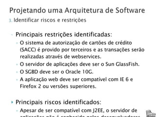 Principais restrições identificadas: O sistema de autorização de cartões de crédito (SACC) é provido por terceiros e as transações serão realizadas através de webservices. O servidor de aplicações deve ser o Sun GlassFish. O SGBD deve ser o Oracle 10G. A aplicação web deve ser compatível com IE 6 e Firefox 2 ou versões superiores. Principais riscos identificados: Apesar de ser compatível com J2EE, o servidor de aplicações não é conhecido pelos desenvolvedores. 