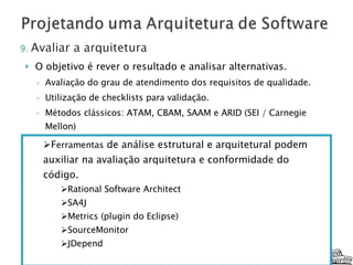 O objetivo é rever o resultado e analisar alternativas. Avaliação do grau de atendimento dos requisitos de qualidade. Utilização de checklists para validação. Métodos clássicos: ATAM, CBAM, SAAM e ARID (SEI / Carnegie Mellon) F erramentas  de análise estrutural e arquitetural podem auxiliar na avaliação arquitetura e conformidade do código.  Rational Software Architect SA4J Metrics (plugin do Eclipse) SourceMonitor JDepend 