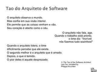 O arquiteto observa o mundo. Mas confia em sua visão interior. Ele permite que as coisas venham e vão. Seu coração é aberto como o céu. Quando o arquiteto lidera, o time  dificilmente percebe que ele existe.  O segundo melhor é o arquiteto que é amado. Depois, o que é temido. O pior deles é aquele desprezado. O arquiteto não fala, age. Quando o trabalho está pronto,  o time diz: “Incrível:  nós fizemos tudo sozinhos!"    The Tao of the Software Architect Lao-Tsu, revisited by Philippe Kruchten 