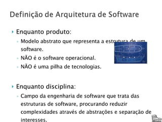 Enquanto produto: Modelo abstrato que representa a estrutura de um software. NÃO é o software operacional. NÃO é uma pilha de tecnologias. Enquanto disciplina: Campo da engenharia de software que trata das estruturas de software, procurando reduzir complexidades através de abstrações e separação de interesses. 