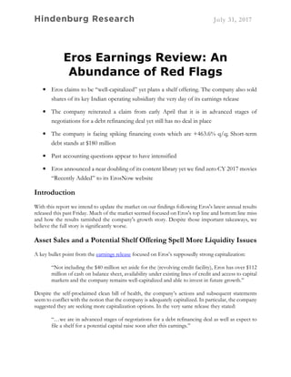 Hindenburg Research July 31, 2017
Eros Earnings Review: An
Abundance of Red Flags
• Eros claims to be “well-capitalized” yet plans a shelf offering. The company also sold
shares of its key Indian operating subsidiary the very day of its earnings release
• The company reiterated a claim from early April that it is in advanced stages of
negotiations for a debt refinancing deal yet still has no deal in place
• The company is facing spiking financing costs which are +463.6% q/q; Short-term
debt stands at $180 million
• Past accounting questions appear to have intensified
• Eros announced a near doubling of its content library yet we find zero CY 2017 movies
“Recently Added” to its ErosNow website
Introduction
With this report we intend to update the market on our findings following Eros's latest annual results
released this past Friday. Much of the market seemed focused on Eros's top line and bottom line miss
and how the results tarnished the company's growth story. Despite those important takeaways, we
believe the full story is significantly worse.
Asset Sales and a Potential Shelf Offering Spell More Liquidity Issues
A key bullet point from the earnings release focused on Eros’s supposedly strong capitalization:
“Not including the $40 million set aside for the (revolving credit facility), Eros has over $112
million of cash on balance sheet, availability under existing lines of credit and access to capital
markets and the company remains well-capitalized and able to invest in future growth.”
Despite the self-proclaimed clean bill of health, the company’s actions and subsequent statements
seem to conflict with the notion that the company is adequately capitalized. In particular, the company
suggested they are seeking more capitalization options. In the very same release they stated:
“…we are in advanced stages of negotiations for a debt refinancing deal as well as expect to
file a shelf for a potential capital raise soon after this earnings.”
 