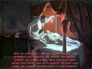 MAS AO ACENDER A LÂMPADA SOBRE O LEITO, SUA SURPRESA NÃO PODERIA SER MAIOR: TRANQÜILO, DORMIA UM JOVEM ALADO, BELO COMO UM DEUS. NESSE INSTANTE, UMA GOTA QUENTE DE ÓLEO CAIU SOBRE SEU OMBRO, DESPERTANDO-O SUBITAMENTE.  