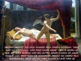IMEDIATAMENTE, ELE SAIU VOANDO PELA JANELA DIZENDO: “ONDE NÃO HÁ CONFIANÇA, NÃO PODE HAVER AMOR!” CIENTE AGORA DE QUE SEU DOCE MARIDO NÃO ERA OUTRO SENÃO O DEUS DO AMOR, PSIQUÉ CAIU PROSTRADA EM DESESPERO. FERIDO NO OMBRO PELA QUEIMADURA, EROS VOLTOU PARA A CASA DA MÃE PARA SE RESTABELECER.  