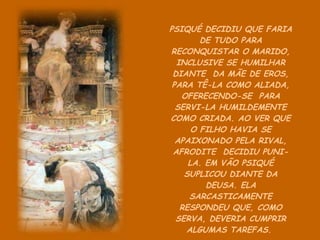 PSIQUÉ DECIDIU QUE FARIA DE TUDO PARA RECONQUISTAR O MARIDO, INCLUSIVE SE HUMILHAR DIANTE  DA MÃE DE EROS, PARA TÊ-LA COMO ALIADA, OFERECENDO-SE  PARA SERVI-LA HUMILDEMENTE COMO CRIADA. AO VER QUE O FILHO HAVIA SE APAIXONADO PELA RIVAL, AFRODITE  DECIDIU PUNI-LA. EM VÃO PSIQUÉ SUPLICOU DIANTE DA DEUSA. ELA SARCASTICAMENTE RESPONDEU QUE, COMO SERVA, DEVERIA CUMPRIR ALGUMAS TAREFAS.  