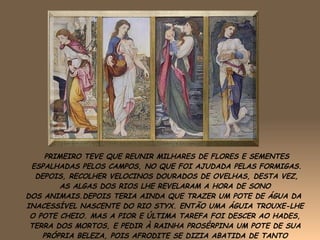 PRIMEIRO TEVE QUE REUNIR MILHARES DE FLORES E SEMENTES ESPALHADAS PELOS CAMPOS, NO QUE FOI AJUDADA PELAS FORMIGAS. DEPOIS, RECOLHER VELOCINOS DOURADOS DE OVELHAS, DESTA VEZ, AS ALGAS DOS RIOS LHE REVELARAM A HORA DE SONO  DOS ANIMAIS.DEPOIS TERIA AINDA QUE TRAZER UM POTE DE ÁGUA DA  INACESSÍVEL NASCENTE DO RIO STYX. ENTÃO UMA ÁGUIA TROUXE-LHE  O POTE CHEIO. MAS A PIOR E ÚLTIMA TAREFA FOI DESCER AO HADES,  TERRA DOS MORTOS, E PEDIR À RAINHA PROSÉRPINA UM POTE DE SUA  PRÓPRIA BELEZA, POIS AFRODITE SE DIZIA ABATIDA DE TANTO  CUIDAR DO FILHO. 