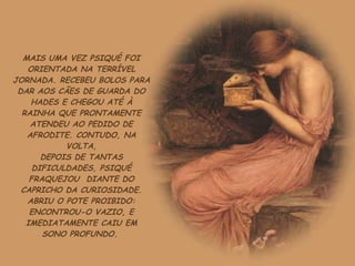 MAIS UMA VEZ PSIQUÉ FOI ORIENTADA NA TERRÍVEL JORNADA. RECEBEU BOLOS PARA DAR AOS CÃES DE GUARDA DO HADES E CHEGOU ATÉ À RAINHA QUE PRONTAMENTE ATENDEU AO PEDIDO DE AFRODITE. CONTUDO, NA VOLTA, DEPOIS DE TANTAS DIFICULDADES, PSIQUÉ FRAQUEJOU  DIANTE DO CAPRICHO DA CURIOSIDADE. ABRIU O POTE PROIBIDO: ENCONTROU-O VAZIO, E IMEDIATAMENTE CAIU EM SONO PROFUNDO.  