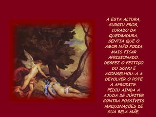 A ESTA ALTURA, SURGIU EROS, CURADO DA QUEIMADURA. SENTIA QUE O AMOR NÃO PODIA MAIS FICAR APRISIONADO. DESFEZ O FEITIÇO DO SONO E ACONSELHOU-A A DEVOLVER O POTE A AFRODITE. PEDIU AINDA A AJUDA DE JÚPITER CONTRA POSSÍVEIS MAQUINAÇÕES DE SUA BELA MÃE. 
