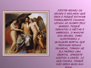 JÚPITER REUNIU OS DEUSES E DECLAROU QUE EROS E PSIQUÉ ESTAVAM FORMALMENTE CASADOS. LEVADA AO OLIMPO PELO MARIDO, PSIQUÉ  DEGUSTOU O NÉCTAR E AMBROSIA, O MANJAR DOS DEUSES. COMO ACONTECERIA A QUALQUER MORTAL QUE PROVASSE DESSAS IGUARIAS, TORNOU-SE ELA PRÓPRIA UMA IMORTAL. AFRODITE ACEITOU A UNIÃO, JÁ QUE,CASADA, PSIQUÉ NÃO SERIA MAIS SUA RIVAL.  