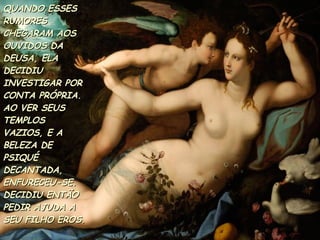QUANDO ESSES RUMORES CHEGARAM AOS OUVIDOS DA DEUSA, ELA DECIDIU INVESTIGAR POR CONTA PRÓPRIA. AO VER SEUS TEMPLOS VAZIOS, E A  BELEZA DE PSIQUÉ DECANTADA, ENFURECEU-SE.  DECIDIU ENTÃO PEDIR AJUDA A SEU FILHO EROS.  
